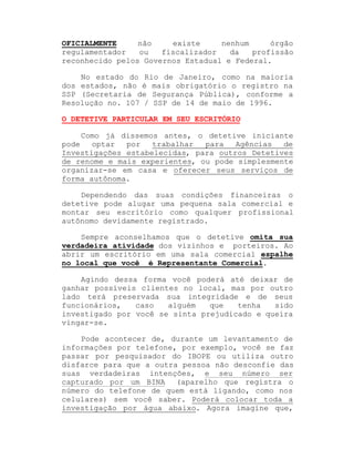 OFICIALMENTE
não
existe
nenhum
órgão
regulamentador
ou
fiscalizador
da
profissão
reconhecido pelos Governos Estadual e Federal.
No estado do Rio de Janeiro, como na maioria
dos estados, não é mais obrigatório o registro na
SSP (Secretaria de Segurança Pública), conforme a
Resolução no. 107 / SSP de 14 de maio de 1996.
O DETETIVE PARTICULAR EM SEU ESCRITÓRIO
Como já dissemos antes, o detetive iniciante
pode
optar
por
trabalhar
para
Agências
de
Investigações estabelecidas, para outros Detetives
de renome e mais experientes, ou pode simplesmente
organizar-se em casa e oferecer seus serviços de
forma autônoma.
Dependendo das suas condições financeiras o
detetive pode alugar uma pequena sala comercial e
montar seu escritório como qualquer profissional
autônomo devidamente registrado.
Sempre aconselhamos que o detetive omita sua
verdadeira atividade dos vizinhos e porteiros. Ao
abrir um escritório em uma sala comercial espalhe
no local que você é Representante Comercial.
Agindo dessa forma você poderá até deixar de
ganhar possíveis clientes no local, mas por outro
lado terá preservada sua integridade e de seus
funcionários,
caso
alguém
que
tenha
sido
investigado por você se sinta prejudicado e queira
vingar-se.
Pode acontecer de, durante um levantamento de
informações por telefone, por exemplo, você se faz
passar por pesquisador do IBOPE ou utiliza outro
disfarce para que a outra pessoa não desconfie das
suas verdadeiras intenções, e seu número ser
capturado por um BINA (aparelho que registra o
número do telefone de quem está ligando, como nos
celulares) sem você saber. Poderá colocar toda a
investigação por água abaixo. Agora imagine que,

 