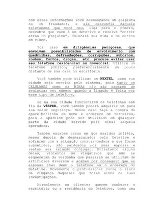 com essas informações você desmascarou um golpista
ou
um
fraudador,
e
ele
desconfia
daquele
telefonema que você deu, liga para o número,
descobre que você é um detetive e resolve ³correr
atrás do prejuízo´. Colocará sua vida e de outros
em risco.
Por
isso
em
diligências
perigosas,
que
envolvam
possibilidades
de
envolvimento
com
quadrilhas, defraudações, corrupções, subornos,
roubos, furtos, drogas, etc. procure evitar usar
seu telefone residencial ou comercial. Utilize um
telefone
público,
preferencialmente
um
pouco
distante de sua casa ou escritório.
Você também pode utilizar um NEXTEL, caso sua
cidade seja servida pelo sistema, pois tanto os
CELULARES como os BINAS não são capazes de
registrar seu número quando a ligação é feita por
esse tipo de telefone.
Se na sua cidade funcionarem os telefones sem
fio da VÉSPER, você também poderá adquirir um para
sua maior segurança. Nesse caso faça a compra do
aparelho/linha em nome e endereço de terceiros,
pois o aparelho pode ser utilizado em qualquer
parte da cidade servido pelo sinal daquela
operadora.
Também existem casos em que maridos infiéis,
mesmo depois de desmascarados pelo Detetive e
sofrerem com a situação constrangedora a que foram
submetidos, são perdoados por suas esposas e
reatam sua relação conjugal. Entretanto alguns
deles,
violentos
ou
vingativos
que
não
se
esqueceram da vergonha que passaram se utilizam de
artifícios diversos e acabam por conseguir que as
esposas lhes deem o telefone ou o endereço do
Detetive. Novamente o profissional corre o risco
da vingança daqueles que foram alvos de suas
investigações.
Normalmente os clientes querem conhecer o
escritório ou a residência do Detetive, como uma

 