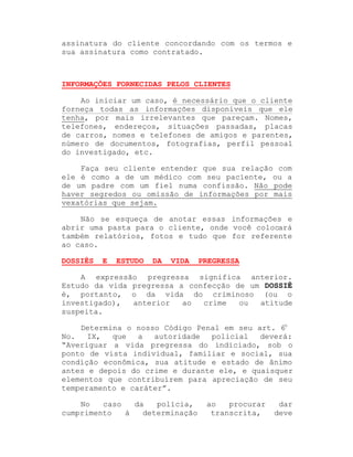 assinatura do cliente concordando com os termos e
sua assinatura como contratado.

INFORMAÇÕES FORNECIDAS PELOS CLIENTES
Ao iniciar um caso, é necessário que o cliente
forneça todas as informações disponíveis que ele
tenha, por mais irrelevantes que pareçam. Nomes,
telefones, endereços, situações passadas, placas
de carros, nomes e telefones de amigos e parentes,
número de documentos, fotografias, perfil pessoal
do investigado, etc.
Faça seu cliente entender que sua relação com
ele é como a de um médico com seu paciente, ou a
de um padre com um fiel numa confissão. Não pode
haver segredos ou omissão de informações por mais
vexatórias que sejam.
Não se esqueça de anotar essas informações e
abrir uma pasta para o cliente, onde você colocará
também relatórios, fotos e tudo que for referente
ao caso.
DOSSIÊS

E

ESTUDO

DA

VIDA

PREGRESSA

A expressão pregressa significa anterior.
Estudo da vida pregressa a confecção de um DOSSIÊ
é, portanto, o da vida do criminoso (ou o
investigado),
anterior
ao
crime
ou
atitude
suspeita.
Determina o nosso Código Penal em seu art. 6o
No.
IX,
que
a
autoridade
policial
deverá:
³Averiguar a vida pregressa do indiciado, sob o
ponto de vista individual, familiar e social, sua
condição econômica, sua atitude e estado de ânimo
antes e depois do crime e durante ele, e quaisquer
elementos que contribuírem para apreciação de seu
temperamento e caráter´.
No
caso
da
polícia,
cumprimento
à
determinação

ao
procurar
transcrita,

dar
deve

 