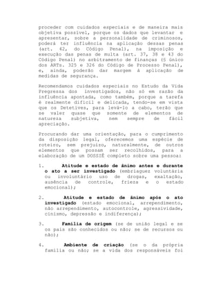 proceder com cuidados especiais e de maneira mais
objetiva possível, porque os dados que levantar e
apresentar, sobre a personalidade de criminosos,
poderá ter influência na aplicação dessas penas
(art. 42, do Código Penal), na imposição e
execução das penas de multa (art. 37, 38 e 43 do
Código Penal) no arbitramento de finanças (§ único
dos ARTs. 325 e 326 do Código de Processo Penal),
e, ainda, poderão dar margem à aplicação de
medidas de segurança.
Recomendamos cuidados especiais no Estudo da Vida
Pregressa dos investigados, não só em razão da
influência apontada, como também, porque a tarefa
é realmente difícil e delicada, tendo-se em vista
que os Detetives, para levá-lo a cabo, terão que
se valer quase que somente de elementos de
natureza
subjetiva,
nem
sempre
de
fácil
apreciação.
Procurando dar uma orientação, para o cumprimento
da disposição legal, oferecemos uma espécie de
roteiro, sem prejuízo, naturalmente, de outros
elementos que possam ser recolhidos, para a
elaboração de um DOSSIÊ completo sobre uma pessoa:
1.

Atitude e estado de ânimo antes e durante
o ato a ser investigado (embriaguez voluntária
ou involuntário
uso de drogas, exaltação,
ausência
de
controle,
frieza
e
o
estado
emocional);

2.

Atitude e estado de ânimo após o ato
investigado (estado emocional, arrependimento,
não arrependimento, autocontrole, agressividade,
cinismo, depressão e indiferença);

3.

Família de origem (se de união legal e se
os pais são conhecidos ou não; se de recursos ou
não);

4.

Ambiente de criação (se o da própria
família ou não; se a vida dos responsáveis foi

 