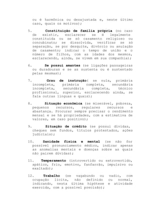 ou é harmônica ou desajustada e, neste último
caso, quais os motivos);
5.

Constituição de família própria (no caso
de
existir,
esclarecer
se
é
legalmente
constituída ou se só casamento religioso ou
concubinato; se dissolvida, verificar se só
separação, se por desquite, divórcio ou anulação
de casamento; indicar o tempo de união e o
número de filhos, com as idades dos mesmos,
esclarecendo, ainda, se vivem em sua companhia);

6.

Se possui amantes (se ligações passageiras
ou duradouras e se as sustenta ou é sustentado
pelas mesmas);

7.

Grau de instrução( se nula, primária
incompleta,
primária
completa,
secundária
incompleta,
secundária
completa,
técnico
profissional, superior, esclarecendo ainda, se
fala outras línguas e quais);

8.

Situação econômica (se miserável, pobreza,
pequenos
recursos,
regulares
recursos
e
abastança. Procurar sempre precisar o rendimento
mensal e se há propriedades, com a estimativa de
valores, em caso positivo);

9.

Situação de crédito (se possui dívidas,
cheques sem fundos, títulos protestados, ações
judiciais);

10.
Sanidade física e mental (se não for
possível pronunciamento médico, indicar apenas
as anomalias mentais e doenças sobre as quais
não pairem dúvidas);
11.
Temperamento (introvertido ou extrovertido,
apático, frio, emotivo, fanfarrão, impulsivo ou
exaltado);
12.
Trabalho (se vagabundo ou vadio, com
ocupação
lícita,
não
definido
ou
normal,
indicando, nesta última hipótese e atividade
exercida, com a possível precisão);

 