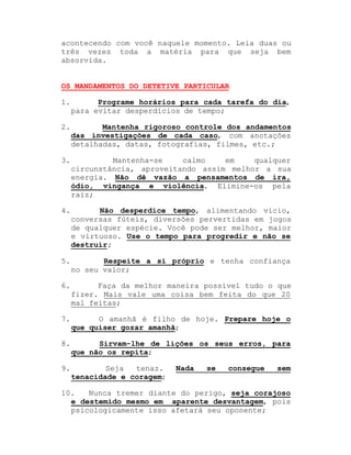 acontecendo com você naquele momento. Leia duas ou
três vezes toda a matéria para que seja bem
absorvida.
OS MANDAMENTOS DO DETETIVE PARTICULAR
1.

Programe horários para cada tarefa do dia,
para evitar desperdícios de tempo;

2.

Mantenha rigoroso controle dos andamentos
das investigações de cada caso, com anotações
detalhadas, datas, fotografias, filmes, etc.;

3.

Mantenha-se
calmo
em
qualquer
circunstância, aproveitando assim melhor a sua
energia. Não dê vazão a pensamentos de ira,
ódio, vingança e violência. Elimine-os pela
raiz;

4.

Não desperdice tempo, alimentando vício,
conversas fúteis, diversões pervertidas em jogos
de qualquer espécie. Você pode ser melhor, maior
e virtuoso. Use o tempo para progredir e não se
destruir;

5.

Respeite a si próprio e tenha confiança
no seu valor;

6.

Faça da melhor maneira possível tudo o que
fizer. Mais vale uma coisa bem feita do que 20
mal feitas;

7.

O amanhã é filho de hoje. Prepare hoje o
que quiser gozar amanhã;

8.

Sirvam-lhe de lições os seus erros, para
que não os repita;

9.

Seja
tenaz.
tenacidade e coragem;

Nada

se

consegue

sem

10.
Nunca tremer diante do perigo, seja corajoso
e destemido mesmo em aparente desvantagem, pois
psicologicamente isso afetará seu oponente;

 