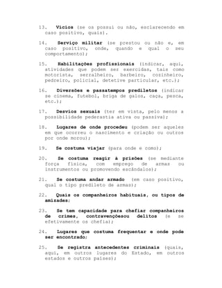 13.
Vícios (se os possui ou não, esclarecendo em
caso positivo, quais).
14.
Serviço militar (se prestou ou não e, em
caso positivo, onde, quando e qual o seu
comportamento);
15.
Habilitações profissionais (indicar, aqui,
atividades que podem ser exercidas, tais como
motorista, serralheiro, barbeiro, cozinheiro,
pedreiro, policial, detetive particular, etc.);
16.
Diversões e passatempos prediletos (indicar
se cinema, futebol, briga de galos, caça, pesca,
etc.);
17.
Desvios sexuais (ter em vista, pelo menos a
possibilidade pederastia ativa ou passiva);
18.
Lugares de onde procedeu (podem ser aqueles
em que ocorreu o nascimento e criação ou outros
por onde morou);
19.

Se costuma viajar (para onde e como);

20.
Se costuma reagir à prisões (se mediante
força
física,
com
emprego
de
armas
ou
instrumentos ou promovendo escândalos);
21.
Se costuma andar armado (em caso positivo,
qual o tipo predileto de armas);
22.
Quais os companheiros habituais, ou tipos de
amizades;
23.
Se tem capacidade para chefiar companheiros
de
crimes,
contravençõesou
delitos
(e
se
efetivamente os chefia);
24.
Lugares que costuma frequentar e onde pode
ser encontrado;
25.
Se registra antecedentes criminais (quais,
aqui, em outros lugares do Estado, em outros
estados e outros países);

 