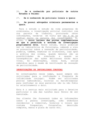 26.
Se é conhecido
Estados e Países;
27.

por

policiais

de

outros

Se é conhecido de policiais locais e quais;

28.
Se possui advogados criminais permanentes e
quais.
Para o estudo o estudo da vida pregressa de
criminosos, a investigação policial contribui com
sua
parcela
de
trabalho,
procurando
obter
informações, tendo-se em vista que não é de se
confiar muito na palavra dos investigados. É,
aliás, o único terreno das provas complementares
em que é permitida a entrada da Investigação
propriamente dita. Nesse estudo, úteis poderiam
ser os laboratórios de Psicologia, cabendo a eles
se pronunciar sobre a cessação de periculosidade,
poderia, também, examinar os criminosos, logo após
a prática dos crimes, quando menores são as
possibilidades
de
simulação
e
quando
as
consequências das ações delituosas estão mais
vivas.
As
observações,
nessa
fase,
seriam
subsídios para o exame de verificação de cessação
de periculosidade.
INVESTIGAÇÕES DE INFIDELIDADE CONJUGAL
As investigações nesse campo, quase sempre são
solicitadas para a confirmação e flagrante de
infidelidade conjugal.
Podem ser solicitadas
pelo(a) namorado(a), noivo(a) ou marido(esposa)
para confirmar se seus parceiros são ou não fiéis
no relacionamento a dois.
Esta é o serviço mais solicitado para o Detetive
particular e uma das tarefas mais fáceis de ser
executada.
Seu cliente lhe fornecerá todas as informações
sobre
a
pessoa
investigada,
como
endereços
residencial e comercial, horários e locais que
costuma
frequentar,
fotografia,
descrição
completa, marca e placa do carro etc.

 