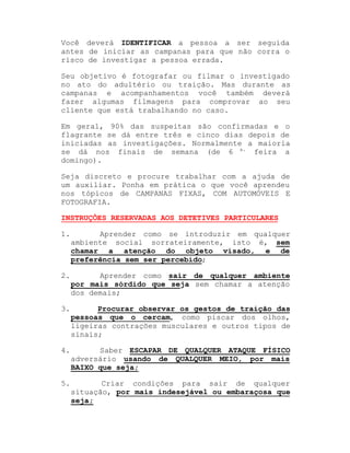 Você deverá IDENTIFICAR a pessoa a ser seguida
antes de iniciar as campanas para que não corra o
risco de investigar a pessoa errada.
Seu objetivo é fotografar ou filmar o investigado
no ato do adultério ou traição. Mas durante as
campanas e acompanhamentos você também deverá
fazer algumas filmagens para comprovar ao seu
cliente que está trabalhando no caso.
Em geral, 90% das suspeitas são confirmadas e o
flagrante se dá entre três e cinco dias depois de
iniciadas as investigações. Normalmente a maioria
se dá nos finais de semana (de 6 a. feira a
domingo).
Seja discreto e procure trabalhar com a ajuda de
um auxiliar. Ponha em prática o que você aprendeu
nos tópicos de CAMPANAS FIXAS, COM AUTOMÓVEIS E
FOTOGRAFIA.
INSTRUÇÕES RESERVADAS AOS DETETIVES PARTICULARES
1.

Aprender como se introduzir em qualquer
ambiente social sorrateiramente, isto é, sem
chamar a atenção do objeto visado, e de
preferência sem ser percebido;

2.

Aprender como sair de qualquer ambiente
por mais sórdido que seja sem chamar a atenção
dos demais;

3.

Procurar observar os gestos de traição das
pessoas que o cercam, como piscar dos olhos,
ligeiras contrações musculares e outros tipos de
sinais;

4.

Saber ESCAPAR DE QUALQUER ATAQUE FÍSICO
adversário usando de QUALQUER MEIO, por mais
BAIXO que seja;

5.

Criar condições para sair de qualquer
situação, por mais indesejável ou embaraçosa que
seja;

 