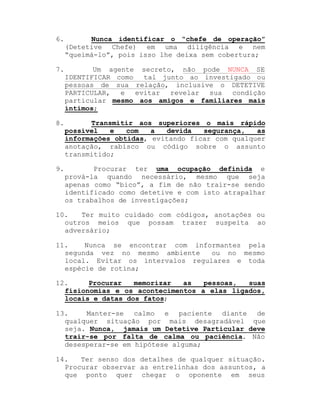6.

Nunca identificar o ³chefe de operação´
(Detetive Chefe) em uma diligência e nem
³queimá-lo´, pois isso lhe deixa sem cobertura;

7.

Um agente secreto, não pode NUNCA SE
IDENTIFICAR como
tal junto ao investigado ou
pessoas de sua relação, inclusive o DETETIVE
PARTICULAR, e
evitar revelar sua
condição
particular mesmo aos amigos e familiares mais
íntimos;

8.

Transmitir aos superiores o mais rápido
possível
e
com
a
devida
segurança,
as
informações obtidas, evitando ficar com qualquer
anotação, rabisco ou código sobre o assunto
transmitido;

9.

Procurar ter uma ocupação definida e
prová-la quando necessário, mesmo que seja
apenas como ³bico´, a fim de não trair-se sendo
identificado como detetive e com isto atrapalhar
os trabalhos de investigações;

10.
Ter muito cuidado com códigos, anotações ou
outros meios que possam trazer suspeita ao
adversário;
11.
Nunca se encontrar com informantes pela
segunda vez no mesmo ambiente
ou no mesmo
local. Evitar os intervalos regulares e toda
espécie de rotina;
12.
Procurar
memorizar
as
pessoas,
suas
fisionomias e os acontecimentos a elas ligados,
locais e datas dos fatos;
13.
Manter-se calmo e paciente diante de
qualquer situação por mais desagradável que
seja. Nunca, jamais um Detetive Particular deve
trair-se por falta de calma ou paciência. Não
desesperar-se em hipótese alguma;
14.
Ter senso dos detalhes de qualquer situação.
Procurar observar as entrelinhas dos assuntos, a
que ponto quer chegar o oponente em seus

 