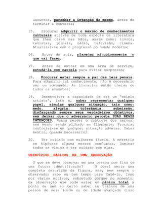 assuntos, perceber a intenção do mesmo, antes de
terminar a conversa;
15.
Procurar adquirir o máximo de conhecimentos
culturais através de toda espécie de literatura
que lhes caiam nas mãos, assim como: livros,
revistas, jornais, rádio, televisão, cinema.
Atualizar-se com o progresso do mundo moderno;
16.
Antes de agir, planejar minuciosamente
que vai fazer;

o

17.
Antes de entrar em uma área de serviço,
estudá-la com cautela para evitar surpresas;
18.
Procurar estar sempre a par das leis penais.
Para adquirir tal conhecimento, não é necessário
ser um advogado. As livrarias estão cheias de
todos os assuntos;
19.
Desenvolver a capacidade de ser um ³exímio
artista´, isto é, saber representar qualquer
papel, simular qualquer situação, tais como:
medo,
alegria,
tolerância,
submissão,
disfarçando sempre seus verdadeiros objetivos,
sem deixar que o adversário perceba SUAS REAIS
INTENÇÕES. Nunca perder o controle dos nervos,
nem mesmo sendo pilhado em flagrante. Procurar
controlar-se em qualquer situação adversa. Saber
mentir, quando necessário;
20.
Ter cuidado com mulheres fáceis. A meretriz
em hipótese alguma merece confiança. Dominar
todos os vícios e ter cuidado com elas.
PRINCÍPIOS

BÁSICOS

DE

UMA

OBSERVAÇÃO

O que se deve observar em uma pessoa com fins de
uma futura identificação?
O ideal seria uma
completa descrição da figura, mas, nem sempre o
observador sabe ou tem tempo para fazê-lo. Isso
por vários motivos, sobretudo porque no momento,
da observação ele pode estar em pânico total a
ponto de nem ao certo saber se tratava de uma
pessoa de meia idade ou de idade avançada (isso

 