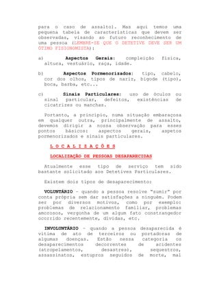 para o caso de assalto). Mas aqui temos uma
pequena tabela de características que devem ser
observadas, visando ao futuro reconhecimento de
uma pessoa (LEMBRE-SE QUE O DETETIVE DEVE SER UM
ÓTIMO FISIONOMISTA):
a)

Aspectos
Gerais:
compleição
altura, vestuário, raça, idade.

b)

Aspectos Pormenorizados:
tipo, cabelo,
cor dos olhos, tipos de nariz, bigode (tipo),
boca, barba, etc...

c)

Sinais Particulares:
uso de óculos
sinal
particular,
defeitos,
existências
cicatrizes ou manchas.

física,

ou
de

Portanto, a princípio, numa situação embaraçosa
em qualquer outra, principalmente de assalto,
devemos dirigir a nossa observação para esses
pontos
básicos:
aspectos
gerais,
aspetos
pormenorizados e sinais particulares.
L O C A L I Z A Ç Õ E S
LOCALIZAÇÃO DE PESSOAS DESAPARECIDAS
Atualmente esse tipo de serviço tem sido
bastante solicitado aos Detetives Particulares.
Existem dois tipos de desaparecimento:
VOLUNTÁRIO ± quando a pessoa resolve ³sumir´ por
conta própria sem dar satisfações a ninguém. Podem
ser por diversos motivos, como por exemplo:
problemas de relacionamento familiar, problemas
amorosos, vergonha de um algum fato constrangedor
ocorrido recentemente, dívidas, etc.
INVOLUNTÁRIO ± quando a pessoa desaparecida é
vítima de ato de terceiros ou portadoras de
algumas
doenças.
Estão
nessa
categoria
os
desaparecimentos
decorrentes
de
acidentes
(atropelamentos,
desastres),
sequestros,
assassinatos, estupros seguidos de morte, mal

 