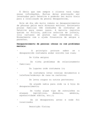 É óbvio que nem sempre o cliente terá todas
essas informações. Muitas delas precisarão ser
levantadas pelo Detetive e poderão ser muito úteis
para a localização da pessoa desaparecida.
Hoje em dia são muito comuns os desaparecimentos
de pessoas pelos mais diversos motivos. Entretanto
poucas famílias têm condições de contratar um
Detetive para esses casos. A maioria registra
queixa na Polícia, publica anúncios em jornais,
cola cartazes em postes nas redondezas etc.
Normalmente com a ajuda financeira de amigos e
parentes.
Desaparecimento de pessoas idosas ou com problemas
mentais.
·
·
·
·
·
·

A
princípio
procure
saber
se
o
desaparecido costumava andar sozinho nas ruas;
Se tinha amigos;
Se
familiar;

tinha

problemas

de

relacionamento

Os lugares onde costumava ir;
Se costumava levar consigo documentos e
telefone/endereço de casa na carteira;
Se levou roupas ou outros pertences;

·

Se alguém sabia para onde ia à hora do
desaparecimento;

·

Se tinha algum tipo de convulsões ou
ataques
(epiléticos,
desmaios,
amnésia,
agressividade súbita, etc.);

·

Se
localizado;

·

já

desapareceu

Descrição física;

antes

e

onde

foi

 