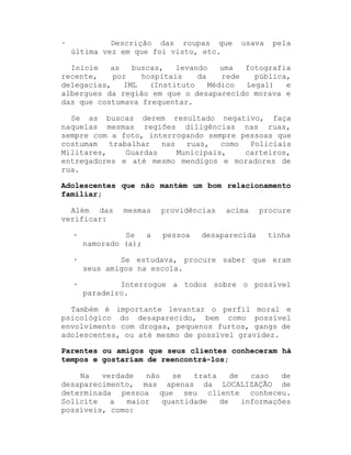 ·

Descrição das roupas que
última vez em que foi visto, etc.

usava

pela

Inicie
as
buscas,
levando
uma
fotografia
recente,
por
hospitais
da
rede
pública,
delegacias,
IML
(Instituto
Médico
Legal)
e
albergues da região em que o desaparecido morava e
das que costumava frequentar.
Se as buscas derem resultado negativo, faça
naquelas mesmas regiões diligências nas ruas,
sempre com a foto, interrogando sempre pessoas que
costumam
trabalhar
nas
ruas,
como
Policiais
Militares,
Guardas
Municipais,
carteiros,
entregadores e até mesmo mendigos e moradores de
rua.
Adolescentes que não mantém um bom relacionamento
familiar;
Além das
verificar:

mesmas

providências
pessoa

acima

desaparecida

procure

·

Se
a
namorado (a);

tinha

·

Se estudava, procure saber que eram
seus amigos na escola.

·

Interrogue a todos sobre o possível
paradeiro.

Também é importante levantar o perfil moral e
psicológico do desaparecido, bem como possível
envolvimento com drogas, pequenos furtos, gangs de
adolescentes, ou até mesmo de possível gravidez.
Parentes ou amigos que seus clientes conheceram há
tempos e gostariam de reencontrá-los;
Na
verdade
não
se
trata
de
caso
de
desaparecimento, mas apenas da LOCALIZAÇÃO de
determinada pessoa que seu cliente conheceu.
Solicite
a
maior
quantidade
de
informações
possíveis, como:

 