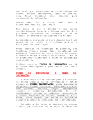 ser localizada. Você saberá se possui cheques sem
fundos, títulos protestados, ações na justiça,
etc.
Tente
localizar
seus
credores
para
intercâmbio de informações.
Quanto
maior
for
a
dívida,
dificuldade para sua localização.

maior

será

a

Nos casos em que o devedor é uma pessoa
reconhecidamente honesta e idônea, mas devido a
problemas financeiros não conseguiu quitar as
dívidas, as chances de localização são maiores.
Ao contrário, nos casos em que o devedor não é uma
pessoa de boa índole, a dificuldade será muito
maior para sua localização.
Nunca acredite na informação de parentes, por
telefone. Procure sempre fazer diligências nos
endereços fornecidos por seu cliente e interrogar
vizinhos e amigos e colegas de trabalho. Trabalhe
de preferência disfarçado e nunca se identifique
como detetive.
Utilize todas as FONTES DE INFORMAÇÕES que já
estudamos nesta apostila, para tentar localizar o
devedor.
FONTES
DE
INFORMAÇÕES

INFORMAÇÕES

E

MEIOS

DE

Grande parte das informações para a elaboração
do perfil pessoal de um investigado é obtida
através de FONTES PARTICULARES, como: depoimentos
de pessoas ligadas direta ou indiretamente a ele,
como parentes, vizinhos, amigos, empregadores
(atuais
e
antigos),
funcionários
ou
exfuncionários, colegas de trabalho, fornecedores,
clientes, locadores de imóveis, desafetos, etc.,
enfim, todos aqueles que mantêm ou mantiveram
relações pessoais ou comerciais com o investigado.
Na maioria dos casos as empresas ou pessoas
físicas que contratam os serviços de Detetives

 