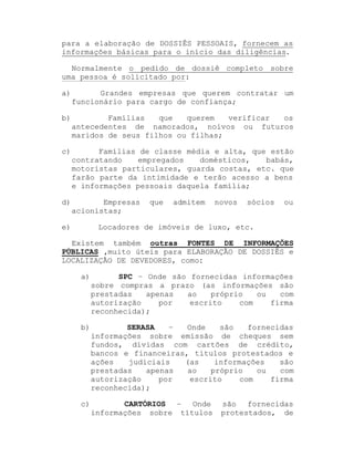 para a elaboração de DOSSIÊS PESSOAIS, fornecem as
informações básicas para o início das diligências.
Normalmente o pedido de dossiê completo sobre
uma pessoa é solicitado por:
a)

Grandes empresas que querem contratar um
funcionário para cargo de confiança;

b)

Famílias
que
querem
verificar
os
antecedentes de namorados, noivos ou futuros
maridos de seus filhos ou filhas;

c)

Famílias de classe média e alta, que estão
contratando
empregados
domésticos,
babás,
motoristas particulares, guarda costas, etc. que
farão parte da intimidade e terão acesso a bens
e informações pessoais daquela família;

d)

Empresas
acionistas;

e)

que

admitem

novos

sócios

ou

Locadores de imóveis de luxo, etc.

Existem também outras FONTES DE INFORMAÇÕES
PÚBLICAS ,muito úteis para ELABORAÇÃO DE DOSSIÊS e
LOCALIZAÇÃO DE DEVEDORES, como:
a)

SPC ± Onde são fornecidas informações
sobre compras a prazo (as informações são
prestadas
apenas
ao
próprio
ou
com
autorização
por
escrito
com
firma
reconhecida);

b)

SERASA
±
Onde
são
fornecidas
informações sobre emissão de cheques sem
fundos, dívidas com cartões de crédito,
bancos e financeiras, títulos protestados e
ações
judiciais
(as
informações
são
prestadas
apenas
ao
próprio
ou
com
autorização
por
escrito
com
firma
reconhecida);

c)

CARTÓRIOS ± Onde
informações sobre títulos

são fornecidas
protestados, de

 