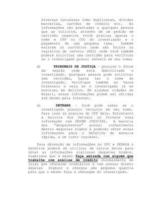 diversas naturezas como duplicatas, dívidas
bancárias, cartões de crédito etc.
As
informações são prestadas a qualquer pessoa
que as solicite, através de um pedido de
certidão negativa (você precisa apenas o
nome e CPF ou CGC do investigado e o
pagamento de uma pequena taxa.
Também
existem os cartórios onde são feitos os
registros de imóveis (RGI) onde você também
poderá solicitar uma certidão para verificar
se o investigado possui imóveis em seu nome;
d)

TRIBUNAIS DE JUSTIÇA ± procure o fórum
da
região
onde
está
domiciliado
o
investigado. Qualquer pessoa pode solicitar
uma
certidão,
basta
ter
o
nome
do
investigado.
Verifique
também
as
Varas
Criminais e veja se o investigado já se
envolveu em delitos. Em algumas cidades do
Brasil, essas informações podem ser obtidas
até mesmo pela Internet.

e)

DETRANS ± Você pode saber se o
investigado possuir veículos em seu nome.
Para isso só precisa do CPF dele. Entretanto
a maioria dos Detrans só fornece essa
informação com ORDEM JUDICIAL.
A maioria
dos
³despachantes´
possui
conhecimento
dentro daqueles órgãos e poderão obter essas
informações para o Detetive de maneira
rápida, a um custo razoável.

Para obtenção de informações no SPC e SERASA o
Detetive poderá se utilizar de outros meios para
obter as informações sigilosas daqueles órgãos.
Sugerimos que o mesmo faça amizade com alguém que
trabalhe com análise de crédito (normalmente em
lojas que oferecem crediários e tem acesso direto
àqueles
órgãos) e ofereça uma pequena quantia
para que o mesmo faça a checagem do investigado.

 