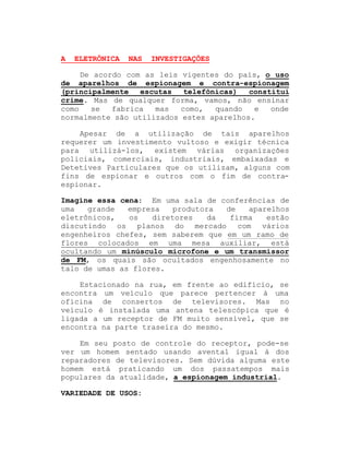 A

ELETRÔNICA

NAS

INVESTIGAÇÕES

De acordo com as leis vigentes do país, o uso
de aparelhos de espionagem e contra-espionagem
(principalmente
escutas
telefônicas)
constitui
crime. Mas de qualquer forma, vamos, não ensinar
como
se
fabrica
mas
como,
quando
e
onde
normalmente são utilizados estes aparelhos.
Apesar de a utilização de tais aparelhos
requerer um investimento vultoso e exigir técnica
para utilizá-los, existem várias organizações
policiais, comerciais, industriais, embaixadas e
Detetives Particulares que os utilizam, alguns com
fins de espionar e outros com o fim de contraespionar.
Imagine essa cena: Em uma sala de conferências de
uma
grande
empresa
produtora
de
aparelhos
eletrônicos,
os
diretores
da
firma
estão
discutindo os planos do mercado com vários
engenheiros chefes, sem saberem que em um ramo de
flores colocados em uma mesa auxiliar, está
ocultando um minúsculo microfone e um transmissor
de FM, os quais são ocultados engenhosamente no
talo de umas as flores.
Estacionado na rua, em frente ao edifício, se
encontra um veículo que parece pertencer à uma
oficina de consertos de televisores. Mas no
veículo é instalada uma antena telescópica que é
ligada a um receptor de FM muito sensível, que se
encontra na parte traseira do mesmo.
Em seu posto de controle do receptor, pode-se
ver um homem sentado usando avental igual à dos
reparadores de televisores. Sem dúvida alguma este
homem está praticando um dos passatempos mais
populares da atualidade, a espionagem industrial.
VARIEDADE DE USOS:

 