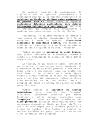Os maiores
usuários de equipamentos de
vigilância
são
as
agências
governamentais
e
corporações policiais. As empresas comerciais e os
detetives particulares utilizam estes equipamentos
em pequena escala.É muito comum as empresas
contratarem detetives particulares para obterem
informações valiosas para seus negócios, sem citar
as empresas que compram tais equipamentos e
realizam seus próprios serviços de vigilâncias.
Felizmente, já existem maneiras de ganhar o
jogo contra os espiões industriais. Hoje já se
encontram
à
venda
no
mercado,
dispositivos
detectores de microfones ocultos, que também se
utilizam de receptores para verificar se existem
ondas de rádio originárias do local ³varrido´.
Também existem os emissores de sinal branco,
que, quando instalados em um ambiente, impedem a
escuta e a transmissão de sinais de rádio dentro
daquele local.
As escutas, de que tanto se falam, constam de
um microfone ultraminiatura muito sensível, um
transmissor de FM de micro potência e uma pilha.
Quase sempre é bem pequeno, para ser oculto com
facilidade. O seu alcance varia desde alguns
metros a várias centenas de metros. Os receptores
para o conjunto são geralmente rádios portáteis
transistorizados de FM, modificados. Assim o
receptor não chama a atenção, pois parece um rádio
portátil comum.
Também
existem
os
aparelhos
de
escutas
telefônicas,
mais
conhecidos
como
³grampos´
utilizados
ilegalmente
inclusive
por
alguns
Detetives
e
outras
pessoas
conhecidas
como
³arapongas´ . Esses aparelhos normalmente são
micro-gravadores (utilizam fitas microcassete) com
um pequeno dispositivo ligado aos fios telefônicos
que o acionam sempre que o telefone grampeado é
tirado do gancho.
Hoje também já existem no
mercado aparelhos antigrampo que verificam se uma
linha telefônica está grampeada.

 