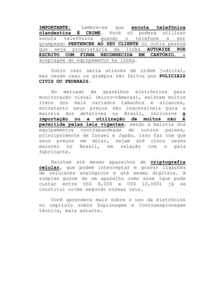 IMPORTANTE:
Lembre-se
que
escuta
telefônica
clandestina É CRIME. Você só poderá utilizar
escuta
telefônica
quando
o
telefone
a
ser
grampeado PERTENCER AO SEU CLIENTE ou outra pessoa
que seja proprietária da linha AUTORIZE POR
ESCRITO COM FIRMA RECONHECIDA EM CARTÓRIO, a
acoplagem do equipamento na linha.
Outro caso seria através de ordem judicial,
mas nesse caso os grampos são feitos por POLICIAIS
CIVIS OU FEDERAIS.
No mercado de aparelhos eletrônicos para
monitoração visual (micro-câmeras), existem muitos
itens dos mais variados tamanhos e alcances,
entretanto seus preços são inacessíveis para a
maioria dos detetives no Brasil, inclusive a
importação ou a utilização de muitos não é
permitida pelas leis vigentes, sendo a maioria dos
equipamentos contrabandeada de outros países,
principalmente de Israel e Japão. Isso faz com que
seus preços em dólar, sejam até cinco vezes
maiores
no
Brasil,
em
relação
com
o
país
fabricante.
Existem até mesmo aparelhos de criptografia
celular, que podem interceptar e gravar ligações
de celulares analógicos e até mesmo digitais. A
simples posse de um aparelho como esse (que pode
custar entre US$ 6,000 e US$ 10,000) já se
constitui crime segundo nossas leis.
Você aprenderá mais sobre o uso da eletrônica
no capítulo sobre Espionagem e Contraespionagem
técnica, mais adiante.

 