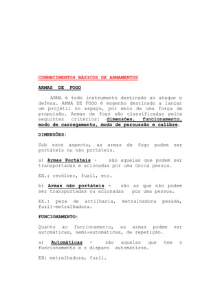 CONHECIMENTOS BÁSICOS DE ARMAMENTOS
ARMAS

DE

FOGO

ARMA é todo instrumento destinado ao ataque e
defesa. ARMA DE FOGO é engenho destinado a lançar
um projétil no espaço, por meio de uma força de
propulsão. Armas de fogo são classificadas pelos
seguintes
critérios: dimensões,
funcionamento,
modo de carregamento, modo de percussão e calibre.
DIMENSÕES:
Sob este aspecto, as armas
portáteis ou não portáteis.

de

fogo

podem

ser

a) Armas Portáteis são aquelas que podem ser
transportadas e acionadas por uma única pessoa.
EX.: revólver, fuzil, etc.
b) Armas não portáteis são as que não podem
ser transportadas ou acionadas
por uma pessoa.
EX.: peça de artilharia,
fuzil-metralhadora.

metralhadora

pesada,

FUNCIONAMENTO:
Quanto ao funcionamento, as armas podem
automáticas, semi-automáticas, de repetição.
são
aquelas
que
a)
Automáticas funcionamento e o disparo automáticos.
EX: metralhadora, fuzil.

tem

ser
o

 