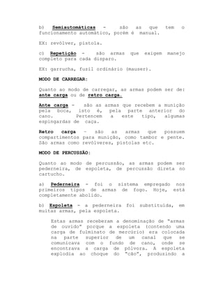 b)
Semiautomáticas
são
as
que
funcionamento automático, porém é manual.

tem

o

EX: revólver, pistola.
são armas
c) Repetição completo para cada disparo.

que

exigem

manejo

EX: garrucha, fuzil ordinário (mauser).
MODO DE CARREGAR:
Quanto ao modo de carregar, as armas podem ser de:
ante carga ou de retro carga.
Ante carga são as armas que recebem a munição
pela boca, isto é, pela parte anterior do
cano.
Pertencem
a
este
tipo,
algumas
espingardas de caça.
Retro
carga
±
são
as
armas
que
possuem
compartimentos para munição, como tambor e pente.
São armas como revólveres, pistolas etc.
MODO DE PERCUSSÃO:
Quanto ao modo de percussão, as armas podem ser
pederneira, de espoleta, de percussão direta no
cartucho.
a) Pederneira - foi o sistema empregado nos
primeiros tipos de armas de fogo. Hoje, está
completamente abolido.
b) Espoleta - a pederneira foi substituída, em
muitas armas, pela espoleta.
Estas armas receberam a denominação de ³armas
de ouvido´ porque a espoleta (contendo uma
carga de fulminato de mercúrio) era colocada
na parte superior de um canal que se
comunicava com o fundo de cano, onde se
encontrava a carga de pólvora. A espoleta
explodia ao choque do ³cão´, produzindo a

 