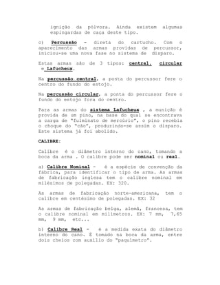 ignição da pólvora. Ainda existem
espingardas de caça deste tipo.

algumas

c)
Percussão - direta
do
cartucho.
Com
o
aparecimento das armas providas de percussor,
iniciou-se uma nova fase no sistema de disparo.
Estas armas são de 3 tipos:
e Lafucheux.

central,

circular

Na percussão central, a ponta do percussor fere o
centro do fundo do estojo.
Na percussão circular, a ponta do percussor fere o
fundo do estojo fora do centro.
Para as armas do sistema Lafucheux , a munição é
provida de um pino, na base do qual se encontrava
a carga de ³fulminato de mercúrio´, o pino recebia
o choque do ³cão´, produzindo-se assim o disparo.
Este sistema já foi abolido.
CALIBRE:
Calibre é o diâmetro interno do cano, tomando a
boca da arma . O calibre pode ser nominal ou real.
a) Calibre Nominal é a espécie de convenção da
fábrica, para identificar o tipo de arma. As armas
de fabricação inglesa tem o calibre nominal em
milésimos de polegadas. EX: 320.
As armas de fabricação norte-americana,
calibre em centésimo de polegadas. EX: 32

tem

o

As armas de fabricação belga, alemã, francesa, tem
o calibre nominal em milímetros. EX: 7 mm, 7,65
mm, 9 mm, etc...
b) Calibre Real é a medida exata do diâmetro
interno do cano. É tomado na boca da arma, entre
dois cheios com auxílio do ³paquímetro´.

 