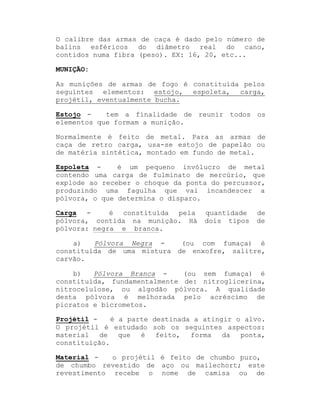 O calibre das armas de caça é dado pelo número de
balins esféricos do diâmetro real do cano,
contidos numa fibra (peso). EX: 16, 20, etc...
MUNIÇÃO:
As munições de armas de fogo é constituída pelos
seguintes elementos: estojo, espoleta, carga,
projétil, eventualmente bucha.
tem a finalidade de reunir todos os
Estojo elementos que formam a munição.
Normalmente é feito de metal. Para as armas de
caça de retro carga, usa-se estojo de papelão ou
de matéria sintética, montado em fundo de metal.
é um pequeno invólucro de metal
Espoleta contendo uma carga de fulminato de mercúrio, que
explode ao receber o choque da ponta do percussor,
produzindo uma fagulha que vai incandescer a
pólvora, o que determina o disparo.
Carga é constituída pela
pólvora, contida na munição. Há
pólvora: negra e branca.

quantidade
dois tipos

de
de

(ou com fumaça) é
a)
Pólvora Negra constituída de uma mistura de enxofre, salitre,
carvão.
(ou sem fumaça) é
b)
Pólvora Branca constituída, fundamentalmente de: nitroglicerina,
nitrocelulose, ou algodão pólvora. A qualidade
desta pólvora é melhorada pelo acréscimo de
picratos e bicrometos.
Projétil é a parte destinada a atingir o alvo.
O projétil é estudado sob os seguintes aspectos:
material
de
que
é
feito,
forma
da
ponta,
constituição.
Material o projétil é feito de chumbo puro,
de chumbo revestido de aço ou mailechort; este
revestimento recebe o nome de camisa ou de

 