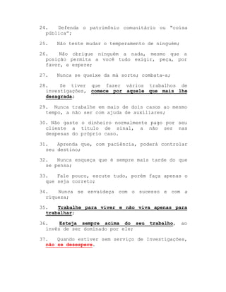 24.
Defenda o patrimônio comunitário ou ³coisa
pública´;
25.

Não tente mudar o temperamento de ninguém;

26.
Não obrigue ninguém a nada, mesmo que a
posição permita a você tudo exigir, peça, por
favor, e espere;
27.

Nunca se queixe da má sorte; combata-a;

28.
Se tiver que fazer vários trabalhos de
investigações, comece por aquele que mais lhe
desagrada;
29. Nunca trabalhe em mais de dois casos ao mesmo
tempo, a não ser com ajuda de auxiliares;
30. Não gaste o dinheiro normalmente pago por seu
cliente a título de sinal, a não ser nas
despesas do próprio caso.
31.
Aprenda que, com paciência, poderá controlar
seu destino;
32.
Nunca esqueça que é sempre mais tarde do que
se pensa;
33.
Fale pouco, escute tudo, porém faça apenas o
que seja correto;
34.
Nunca se envaideça com o sucesso e com a
riqueza;
35.
Trabalhe para viver e não viva apenas para
trabalhar;
36.
Esteja sempre acima do seu
invés de ser dominado por ele;

trabalho,

ao

37.
Quando estiver sem serviço de Investigações,
não se desespere.

 