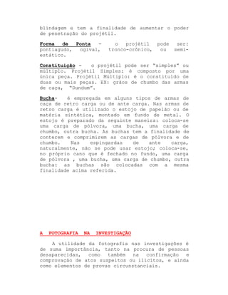 blindagem e tem a finalidade de aumentar o poder
de penetração do projétil.
Forma
de
Ponta
pontiagudo,
ogival,
estático.

o
projétil
pode
tronco-crônico,
ou

ser:
semi-

Constituição o projétil pode ser ³simples´ ou
múltiplo. Projétil Simples: é composto por uma
única peça. Projétil Múltiplo: é o constituído de
duas ou mais peças. EX: grãos de chumbo das armas
de caça, ³Dundum´.
é empregada em alguns tipos de armas de
Buchacaça de retro carga ou de ante carga. Nas armas de
retro carga é utilizado o estojo de papelão ou de
matéria sintética, montado em fundo de metal. O
estojo é preparado da seguinte maneira: coloca-se
uma carga de pólvora, uma bucha, uma carga de
chumbo, outra bucha. As buchas tem a finalidade de
conterem e comprimirem as cargas de pólvora e de
chumbo.
Nas
espingardas
de
ante
carga,
naturalmente, não se pode usar estojo; coloca-se,
no próprio cano que é fechado no fundo, uma carga
de pólvora , uma bucha, uma carga de chumbo, outra
bucha: as buchas são colocadas com a mesma
finalidade acima referida.

A

FOTOGRAFIA

NA

INVESTIGAÇÃO

A utilidade da fotografia nas investigações é
de suma importância, tanto na procura de pessoas
desaparecidas,
como
também
na
confirmação
e
comprovação de atos suspeitos ou ilícitos, e ainda
como elementos de provas circunstanciais.

 