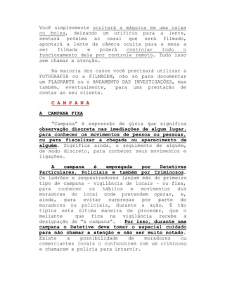 Você simplesmente ocultará a máquina em
ou bolsa, deixando um orifício para
sentará próxima ao casal que será
apontará a lente da câmera oculta para
ser
filmada
e
poderá
controlar
funcionamento dela por controle remoto.
sem chamar a atenção.

uma caixa
a lente,
filmado,
a mesa a
todo
o
Tudo isso

Na maioria dos casos você precisará utilizar a
FOTOGRAFIA ou a FILMAGEM, não só para documentar
um FLAGRANTE ou o ANDAMENTO DAS INVESTIGAÇÕES, mas
também, eventualmente,
para uma prestação de
contas ao seu cliente.
C A M P A N A
A

CAMPANA FIXA

³Campana´ é expressão de gíria que significa
observação discreta nas imediações de algum lugar,
para conhecer os movimentos de pessoa ou pessoas,
ou para fiscalizar a chegada ou aparecimento de
alguém. Significa ainda, o seguimento de alguém,
de modo discreto, para conhecer seus movimentos e
ligações.
A
campana
é
empregada
por
Detetives
Particulares, Policiais e também por Criminosos.
Os ladrões e sequestradores lançam mão do primeiro
tipo de campana ± vigilância de locais ± ou fixa,
para
conhecer
os
hábitos
e
movimentos
dos
moradores do local onde pretendem operar, e,
ainda,
para
evitar
surpresas
por
parte
de
moradores ou policiais, durante a ação. É tão
típica esta última maneira de proceder, que o
meliante
que fica na vigilância recebe a
designação de ³a campana´.
Por isso, durante uma
campana o Detetive deve tomar o especial cuidado
para não chamar a atenção e não ser muito notado.
Existe
a
possibilidade
de
moradores
ou
comerciantes locais o confundirem com um criminoso
e chamarem a polícia para intervir.

 