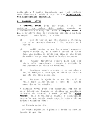 policiais). É muito importante que você conheça
seus direitos e também é importante o Detetive não
ter antecedentes criminais.
A

CAMPANA

MÓVEL

A CAMPANA MÓVEL pode ser feita a pé,
em
veículo,
ou
pelos
dois
meios
quando
as
circunstâncias o exigirem. Para a campana móvel a
pé, o detetive deve ter cuidados especiais na hora
de seguir o investigado, tais como:
a)

uso de trajes que não chamem a atenção,
com cores neutras durante o dia e escuras à
noite;

b)

modificações na aparência geral enquanto
segue o suspeito, tais como a tirada de blusa
(use uma camisa de botão por cima de uma blusa
de malha) ou paletó, boné e óculos escuros;

c)

Manter distância segura para não ser
visto pelo investigado, tomando o cuidado de
não perdê-lo de vista na multidão.

d)

Mantenha sempre o suspeito em sua mira e
não dê atenção a nada que se passe ao redor e
que não lhe diga respeito;

e)

No caso da ajuda de um auxiliar utilize
rádio tipo walkie-talkie e fone de
ouvido
para não serem notados.

A campana móvel pode ser executada por um ou
mais detetives. Quando se utiliza um auxiliara
obtenção do sucesso é mais garantida. FIQUE
ATENTO, pois normalmente quando o investigado
desconfia que esteja sendo seguido pode utilizar
algumas manobras como:
a) Parada repentina;
b) Volta repentina e passar a andar no sentido
oposto ao que ia;

 