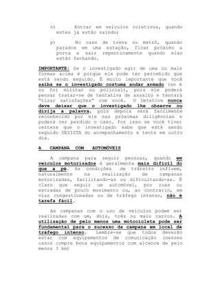 o)

Entrar em veículos coletivos, quando
estes já estão saindo;

p)

No caso de trens ou metrô, quando
parados em uma estação, ficar próximo a
porta e sair repentinamente quando elas
estão fechando.

IMPORTANTE: Se o investigado agir de uma ou mais
formas acima é porque ele pode ter percebido que
está sendo seguido. É muito importante que você
saiba se o investigado costuma andar armado (se é
ou foi militar ou policial), pois ele poderá
pensar tratar-se de tentativa de assalto e tentará
³tirar satisfações´ com você. O Detetive nunca
deve deixar que o investigado lhe observe ou
dirija a palavra, pois depois será facilmente
reconhecido por ele nas próximas diligências e
poderá ter perdido o caso. Por isso se você tiver
certeza que o investigado sabe que está sendo
seguido DESISTA do acompanhamento e tente em outro
dia.
A

CAMPANA

COM

AUTOMÓVEIS

A campana para seguir pessoas, quando em
veículos motorizados é geralmente mais difícil do
que a pé. As condições
de trânsito influem,
naturalmente
na
realização
de
campanas
motorizadas, facilitando-as ou dificultando-as. É
claro que seguir um automóvel, por ruas ou
estradas de pouco movimento ou, ao contrário, em
vias congestionadas ou de tráfego intenso, não é
tarefa fácil.
As campanas com o uso de veículos podem ser
realizadas com um, dois, três ou mais carros. A
utilização de pelo menos uma motocicleta pode ser
fundamental para o sucesso da campana em local de
tráfego intenso.
Lembre-se que todos deverão
estar com equipamentos de comunicação (nesses
casos compre bons equipamentos com alcance de pelo
menos 3 km)

 
