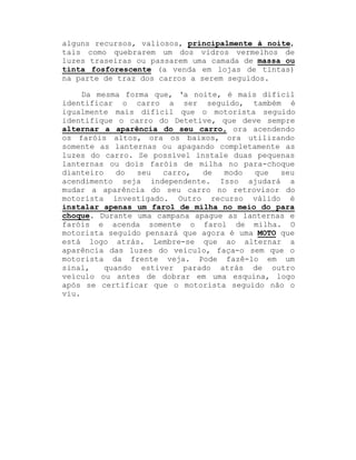 alguns recursos, valiosos, principalmente à noite,
tais como quebrarem um dos vidros vermelhos de
luzes traseiras ou passarem uma camada de massa ou
tinta fosforescente (a venda em lojas de tintas)
na parte de traz dos carros a serem seguidos.
Da mesma forma que, µa noite, é mais difícil
identificar o carro a ser seguido, também é
igualmente mais difícil que o motorista seguido
identifique o carro do Detetive, que deve sempre
alternar a aparência do seu carro, ora acendendo
os faróis altos, ora os baixos, ora utilizando
somente as lanternas ou apagando completamente as
luzes do carro. Se possível instale duas pequenas
lanternas ou dois faróis de milha no para-choque
dianteiro
do
seu
carro,
de
modo
que
seu
acendimento seja independente. Isso ajudará a
mudar a aparência do seu carro no retrovisor do
motorista investigado. Outro recurso válido é
instalar apenas um farol de milha no meio do para
choque. Durante uma campana apague as lanternas e
faróis e acenda somente o farol de milha. O
motorista seguido pensará que agora é uma MOTO que
está logo atrás. Lembre-se que ao alternar a
aparência das luzes do veículo, faça-o sem que o
motorista da frente veja. Pode fazê-lo em um
sinal,
quando estiver parado atrás de outro
veículo ou antes de dobrar em uma esquina, logo
após se certificar que o motorista seguido não o
viu.

 