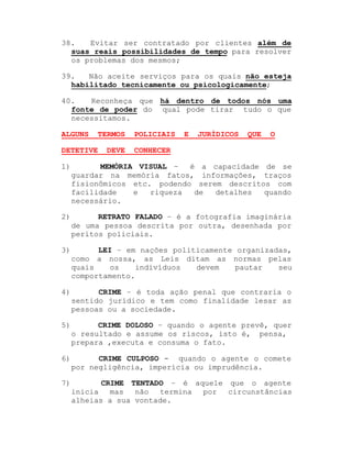 38.
Evitar ser contratado por clientes além de
suas reais possibilidades de tempo para resolver
os problemas dos mesmos;
39.
Não aceite serviços para os quais não esteja
habilitado tecnicamente ou psicologicamente;
40.
Reconheça que há dentro de todos nós uma
fonte de poder do qual pode tirar tudo o que
necessitamos.
ALGUNS

TERMOS

DETETIVE

DEVE

POLICIAIS

E

JURÍDICOS

QUE

O

CONHECER

1)

MEMÓRIA VISUAL ±
é a capacidade de se
guardar na memória fatos, informações, traços
fisionômicos etc. podendo serem descritos com
facilidade
e
riqueza
de
detalhes
quando
necessário.

2)

RETRATO FALADO ± é a fotografia imaginária
de uma pessoa descrita por outra, desenhada por
peritos policiais.

3)

LEI ± em nações politicamente organizadas,
como a nossa, as Leis ditam as normas pelas
quais
os
indivíduos
devem
pautar
seu
comportamento.

4)

CRIME ± é toda ação penal que contraria o
sentido jurídico e tem como finalidade lesar as
pessoas ou a sociedade.

5)

CRIME DOLOSO ± quando o agente prevê, quer
o resultado e assume os riscos, isto é, pensa,
prepara ,executa e consuma o fato.

6)

CRIME CULPOSO - quando o agente o comete
por negligência, imperícia ou imprudência.

7)

CRIME TENTADO ± é aquele que o agente
inicia mas
não termina por circunstâncias
alheias a sua vontade.

 