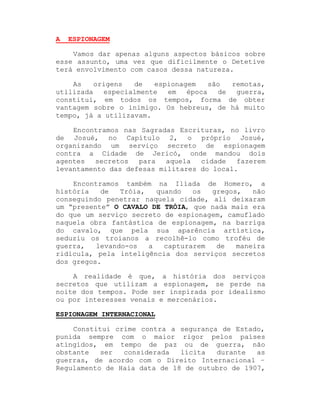 A

ESPIONAGEM

Vamos dar apenas alguns aspectos básicos sobre
esse assunto, uma vez que dificilmente o Detetive
terá envolvimento com casos dessa natureza.
As
origens
de
espionagem
são
remotas,
utilizada
especialmente
em
época
de
guerra,
constitui, em todos os tempos, forma de obter
vantagem sobre o inimigo. Os hebreus, de há muito
tempo, já a utilizavam.
Encontramos nas Sagradas Escrituras, no livro
de Josué, no Capítulo 2, o próprio Josué,
organizando um serviço secreto de espionagem
contra a Cidade de Jericó, onde mandou dois
agentes
secretos
para
aquela
cidade
fazerem
levantamento das defesas militares do local.
Encontramos também na Ilíada de Homero, a
história
de
Tróia,
quando
os
gregos,
não
conseguindo penetrar naquela cidade, ali deixaram
um ³presente´ O CAVALO DE TRÓIA, que nada mais era
do que um serviço secreto de espionagem, camuflado
naquela obra fantástica de espionagem, na barriga
do cavalo, que pela sua aparência artística,
seduziu os troianos a recolhê-lo como troféu de
guerra,
levando-os
a
capturarem
de
maneira
ridícula, pela inteligência dos serviços secretos
dos gregos.
A realidade é que, a história dos serviços
secretos que utilizam a espionagem, se perde na
noite dos tempos. Pode ser inspirada por idealismo
ou por interesses venais e mercenários.
ESPIONAGEM INTERNACIONAL
Constitui crime contra a segurança de Estado,
punida sempre com o maior rigor pelos países
atingidos, em tempo de paz ou de guerra, não
obstante
ser
considerada
lícita
durante
as
guerras, de acordo com o Direito Internacional ±
Regulamento de Haia data de 18 de outubro de 1907,

 