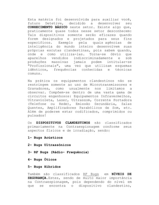Esta matéria foi desenvolvida para auxiliar você,
futuro
Detetive,
decidido
a
desenvolver
seu
CONHECIMENTO BÁSICO neste setor. Existe algo que,
praticamente quase todos nesse setor desconhecem:
Tais dispositivos somente serão eficazes quando
forem designados e projetados para seus fins
específicos.
Exemplo
pela
quais agências
de
inteligência do mundo inteiro desenvolvem suas
próprias escutas clandestinas, pois sabem quando,
onde e como utiliza-las. Torna-se óbvio que
aparelhos
vendidos
indiscriminadamente
e
sob
produções
massivas
jamais
podem
intitular-se
"Profissionais", uma vez que utilizam esquemas
idênticos,
frequências
conhecidas
e
técnicas
comuns.
Na prática os equipamentos clandestinos não se
restringem somente ao uso de Microtransmissores e
Gravadores,
como
usualmente
nos
limitamos
a
observar. Compõem-se dentro de uma vasta gama de
circuitos engenhosos: Equipamentos Infravermelhos,
Ultravioleta, Laser, Ultrassom, Corrente Portadora
(Telefone ou Rede), Emissão Secundária, Salas
Quentes, Amplificadores Parabólicos de Som, etc.
Além de poderem estar codificados, comprimidos ou
pulsados!
Os DISPOSITIVOS CLANDESTINOS são classificados
primariamente na Contraespionagem conforme seus
aspectos físicos e de irradiação, sendo:
1- Bugs Acústicos
2- Bugs Ultrassônicos
3- RF Bugs (Rádio- Frequência)
4- Bugs Óticos
5- Bugs Híbridos
em NÍVEIS DE
Também são classificados RF Bugs
SEGURANÇA.Estes, sendo de muito maior importância
na Contraespionagem, pois dependendo do nível em
que
se
encontra
o
dispositivo
clandestino,

 