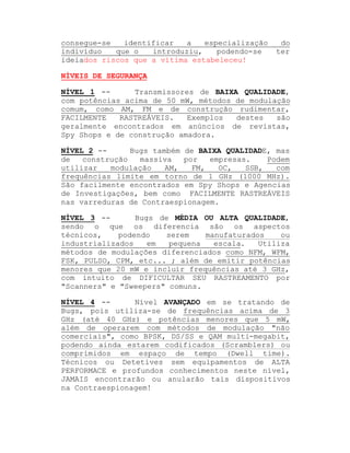 consegue-se
identificar
a
especialização
indivíduo
que o
introduziu,
podendo-se
ideiados riscos que a vítima estabeleceu!

do
ter

NÍVEIS DE SEGURANÇA
NÍVEL 1 -Transmissores de BAIXA QUALIDADE,
com potências acima de 50 mW, métodos de modulação
comum, como AM, FM e de construção rudimentar,
FACILMENTE
RASTREÁVEIS.
Exemplos
destes
são
geralmente encontrados em anúncios de revistas,
Spy Shops e de construção amadora.
Bugs também de BAIXA QUALIDADE, mas
NÍVEL 2 -de
construção
massiva
por
empresas.
Podem
utilizar
modulação
AM,
FM,
OC,
SSB,
com
frequências limite em torno de 1 GHz (1000 MHz).
São facilmente encontrados em Spy Shops e Agencias
de Investigações, bem como FACILMENTE RASTREÁVEIS
nas varreduras de Contraespionagem.
Bugs de MÉDIA OU ALTA QUALIDADE,
NÍVEL 3 -sendo o que os diferencia são os aspectos
técnicos,
podendo
serem
manufaturados
ou
industrializados
em
pequena
escala.
Utiliza
métodos de modulações diferenciados como NFM, WFM,
FSK, PULSO, CPM, etc... ; além de emitir potências
menores que 20 mW e incluir frequências até 3 GHz,
com intuito de DIFICULTAR SEU RASTREAMENTO por
"Scanners" e "Sweepers" comuns.
NÍVEL 4 -Nível AVANÇADO em se tratando de
Bugs, pois utiliza-se de frequências acima de 3
GHz (até 40 GHz) e potências menores que 5 mW,
além de operarem com métodos de modulação "não
comerciais", como BPSK, DS/SS e QAM multi-megabit,
podendo ainda estarem codificados (Scramblers) ou
comprimidos em espaço de tempo (Dwell time).
Técnicos ou Detetives sem equipamentos de ALTA
PERFORMACE e profundos conhecimentos neste nível,
JAMAIS encontrarão ou anularão tais dispositivos
na Contraespionagem!

 