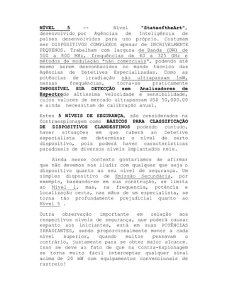 NÍVEL
5
-Nível
"StateoftheArt",
desenvolvido por
Agências
de
Inteligência
de
países desenvolvidos para uso próprio. Costumam
ser DISPOSITIVOS COMPLEXOS apesar de INCRIVELMENTE
PEQUENOS. Trabalham com largura de Banda (BW) de
500 a 800 MHz, frequências de 40 a 325 GHz e
métodos de modulação "não comerciais", podendo até
mesmo serem desconhecidos no mundo técnico das
Agências de Detetives Especializadas. Como as
potências de irradiação não ultrapassam 1mW,
nessas
frequências,
torna-se
praticamente
IMPOSSÍVEL SUA DETECÇÃO sem
Analisadores de
Espectrode altíssima velocidade e sensibilidade,
cujos valores de mercado ultrapassam US$ 50,000.00
e ainda necessitam de calibração anual.
Estes 5 NÍVEIS DE SEGURANÇA, são considerados na
Contraespionagem como BÁSICOS PARA CLASSIFICAÇÃO
DE DISPOSITIVOS CLANDESTINOS podendo contudo,
haver
situações
em
que
caberá
ao
Detetive
especialista em
determinar o nível de certo
dispositivo, pois poderá haver características
paradoxais de diversos níveis implantados nele.
Ainda nesse contexto gostaríamos de afirmar
que não devemos nos iludir com qualquer que seja o
dispositivo quanto ao seu nível de segurança. Um
simples dispositivo de Emissão Secundária, por
exemplo, baseando-se em sua construção, se limita
ao Nível 1, mas, na frequencia, potência e
localização certa, nas mãos de um especialista, se
torna tão profundamente prejudicial quanto ao
Nível 5 .
Outra
observação
importante
em
relação
aos
respectivos níveis de segurança, que poderá causar
espanto aos iniciantes, está em suas POTÊNCIAS
IRRADIANTES, sendo proporcionalmente menor a cada
nível
superior,
quando
muitos
pensavam
o
contrário, justamente para se obter maior alcance.
Isso se deve ao fato de que na Contra-Espionagem
se torna muito fácil interceptar qualquer sinal
acima de 20 mW com equipamentos convencionais de
rastreio!

 