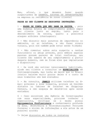 Mas,
afinal,
o
que
devemos
fazer
quando
suspeitarmos de GRAMPOS, ESCUTAS OU INTERCEPTAÇÕES
na empresa ou residência do nosso cliente?
PASSE AO SEU CLIENTE AS SEGUINTES INSTRUÇÕES:
1 ± FAZER DE CONTA QUE NÃO SABE DA ESCUTA , pois
uma mudança brusca de comportamento poderá expor
seu cliente junto ao espião, tanto para o
descobrimento
da
escuta,
quanto
a
possíveis
ataques anônimos (chantagens);
2 - Não discutir mais assuntos de importância no
ambiente, ou ao telefone, e não fazer sinais
visuais, pois ele também pode estar sendo filmado;
3 - Não comentar sobre esta suspeita a nenhum
funcionário ou amigo próximo, pois embora aquelas
pessoas possam parecer de total confiança, seu
cliente não saberá de seu comportamento a partir
daquele momento, nem se foram eles que implantaram
o dispositivo;
4 ± Se você não estiver tecnicamente habilitado,
ajude seu cliente a consultar um ESPECIALISTA em
Contraespionagem, mas tenha em mente que no Brasil
inteiro existem muito poucos deles e o custo de
seus trabalhos são bem elevados;
5 - Na consulta, JAMAIS utilizem telefone ou Email próximos a área suspeita, procure um Orelhão
distante ou Cabines de Internet em Shoppings
Centers, e não esqueça de deletá-los após serem
enviados;
6 - Caso encontrem uma Agência de Investigações
com
essa
especialidade,
procurem
conhecer
o
especialista,
verifique
se
o
mesmo
possui
Equipamentos Profissionais e conhecimento profundo
na área. (Eletrônica e Telecomunicações) Procurem
fornecer o mínimo de informações a ele antes de um
possível acordo;
7- Sejam discretos em todos os contatos;

 