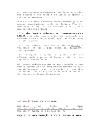 8 - Não contatem a Operadora Telefônica pois eles
não saberão o que fazer e se limitarão apenas a
retirar os grampos;
9 - Não contatem a Polícia imediatamente, pois os
poucos especialistas estão na Polícia Federal.
Detetives e Peritos das Polícias Civis jamais
descobrirão sua origem;
10 ± NÃO CONTATE AGÊNCIAS DE CONTRA-ESPIONAGEM
LOCAIS pois eles mesmos podem ter grampeado seu
cliente. Contate se possível, agências localizadas
em outro estado;
11 ± Tomar cuidado com o que se fala ao Celular e
Telefones sem fio , pois podem ser facilmente
interceptados;
12 - Acompanhe o serviço de perto, senão
cliente, poderá perder dinheiro e não ter
segurança restabelecida.

seu
sua

Em resumo, podemos esclarecer que o SUCESSO de uma
escuta clandestina se deve principalmente as suas
características,
sua
construção
e
perfeita
instalação, facilitada com a maioria INEFICIENTE
de técnicos da Contra-Espionagem.

LEGISLAÇÃO SOBRE PORTE DE ARMAS
Aquisição
de
Porte
de
Lei nº 9.437, de 20 de fevereiro
Decreto nº 2.222, de 8 de maio de 1997

de

Arma
1997

REQUISITOS PARA OBTENÇÃO DE PORTE FEDERAL DE ARMA

 