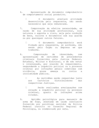 6.

Apresentação de documento comprobatório
de comportamento social produtivo.
O documento atestará atividade
desenvolvida pelo requerente, não sendo
necessário que seja remunerada.

7.

Comprovação da efetiva necessidade, em
razão de sua atividade profissional, cuja
natureza o exponha a risco, seja pela condução
de bens, valores e documentos sob sua guarda
ou por quaisquer outros fatores.
O documento comprobatório será
firmado pelo requerente, se autônomo, não
sendo pelo Órgão ou Empresa em que
trabalhe.

8.

Comprovação
de
idoneidade,
com
apresentação de certidões de antecedentes
criminais fornecidos pela Justiça Federal,
Estadual, Militar e Eleitoral, e de não estar
o interessado, por ocasião do requerimento,
respondendo a inquérito policial ou a processo
criminal por infrações penais cometidas com
violência,
grave
ameaça
ou
contra
a
incolumidade pública.
As certidões serão requeridas junto
aos
Cartórios
Distribuidores
das
respectivas Justiças.
Serão realizadas averiguações com
relação a inquérito policial ou processo
criminal,
quanto
às
infrações
acima
citadas.

9.

Aptidão psicológica para manuseio de
arma de fogo, atestada em laudo conclusivo
fornecido por psicólogo servidor da Polícia
Federal inscrito no Conselho Regional de
Psicologia, ou credenciado por esta.

 
