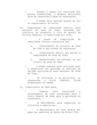 Quando o exame for realizado por
pessoa credenciada, a despesa decorrente
será de responsabilidade do examinando.
O exame será marcado quando do ato
do requerimento do Porte.
10.
Comprovação de capacidade técnica para
manuseio de arma de fogo, atestada por
instrutor de armamento e tiro do quadro da
Polícia Federal, ou habilitado por esta.
O
exame
de
comprovação
capacidade técnica consistirá em:

de

a.

Conhecimento do conceito de arma
de fogo e das normas de segurança;

b.

Conhecimento básico das partes e
componentes de arma de fogo;

c.

Demonstração, em estande, do uso
correto da arma de fogo.

O exame somente será realizado após
o requerente ser aprovado na aferição de
aptidão psicológica para manuseio de arma
de fogo.
Os militares e
requererem
o
Porte
dispensados do exame.
11.

os policiais, ao
Federal,
ficam

Comprovante de taxa paga.
Somente
será
autorizado
o
recolhimento da taxa estipulada para o
Porte Federal de Arma após a aprovação do
requerente.
A GAR/FUNAPOL será
livrarias e papelarias.

adquirida

na

O Recolhimento da taxa deverá ser
paga nas agências do Banco do Brasil S/A.

 