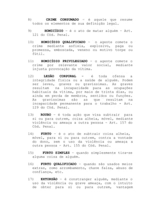 8)

CRIME CONSUMADO ± é aquele que resume
todos os elementos de sua definição legal.

9)

HOMICÍDIO ± é o ato de matar alguém ± Art.
121 do Cód. Penal.

10)
HOMICÍDIO QUALIFICADO ± o agente comete o
crime mediante asfixia, explosivo, paga ou
promessa, emboscada, veneno ou motivo torpe ou
fútil.
11)
HOMICÍDIO PRIVILEGIADO ± o agente comete o
crime por relevante valor social, mediante
injusta provocação da vítima.
12)
LESÃO
CORPORAL
é
toda
ofensa
a
integridade física ou a saúde de alguém. Podem
ser leves, graves ou gravíssimas. As graves
resultam
na incapacidade para as ocupações
habituais da vítima, por mais de trinta dias, ou
ainda em perda de membros, sentidos ou funções.
As
gravíssimas
são
as
que
resultam
na
incapacidade permanente para o trabalho - Art.
129 do Cód. Penal.
13)
ROUBO ± é toda ação que visa subtrair para
si ou para outrem, coisa alheia, móvel, mediante
violência ou ameaça a outra pessoa ± Art. 157 do
Cód. Penal.
14)
FURTO ± é
móvel, para si
do dono, sem
outra pessoa ±

o ato de subtrair coisa alheia,
ou para outrem, contra a vontade
o uso da violência ou ameaça a
Art. 155 do Cód. Penal.

15)
FURTO SIMPLES ± quando simplesmente tira-se
alguma coisa de alguém.
16)
FURTO QUALIFICADO ± quando são usados meios
extras, como arrombamento, chave falsa, abuso de
confiança, etc.
17)
EXTORSÃO ± é constranger alguém, mediante o
uso da violência ou grave ameaça, com o intuito
de obter para si ou para outrem, vantagem

 