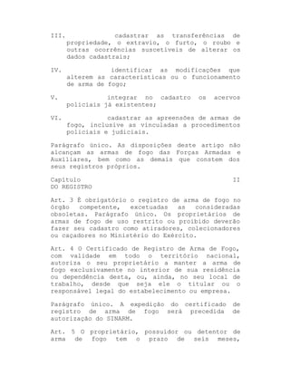 III.

cadastrar as transferências de
propriedade, o extravio, o furto, o roubo e
outras ocorrências suscetíveis de alterar os
dados cadastrais;

IV.

identificar as modificações que
alterem as características ou o funcionamento
de arma de fogo;

V.

integrar no cadastro
policiais já existentes;

VI.

cadastrar as apreensões de armas de
fogo, inclusive as vinculadas a procedimentos
policiais e judiciais.

os

acervos

Parágrafo único. As disposições deste artigo não
alcançam as armas de fogo das Forças Armadas e
Auxiliares, bem como as demais que constem dos
seus registros próprios.
Capítulo
DO REGISTRO

II

Art. 3 É obrigatório o registro de arma de fogo no
órgão
competente,
excetuadas
as
consideradas
obsoletas. Parágrafo único. Os proprietários de
armas de fogo de uso restrito ou proibido deverão
fazer seu cadastro como atiradores, colecionadores
ou caçadores no Ministério do Exército.
Art. 4 O Certificado de Registro de Arma de Fogo,
com validade em todo o território nacional,
autoriza o seu proprietário a manter a arma de
fogo exclusivamente no interior de sua residência
ou dependência desta, ou, ainda, no seu local de
trabalho, desde que seja ele o titular ou o
responsável legal do estabelecimento ou empresa.
Parágrafo único. A expedição do certificado
registro de arma de fogo será precedida
autorização do SINARM.

de
de

Art. 5 O proprietário, possuidor ou detentor de
arma de fogo tem o prazo de seis meses,

 