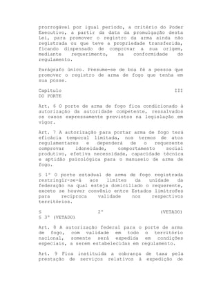 prorrogável por igual período, a critério do Poder
Executivo, a partir da data da promulgação desta
Lei, para promover o registro da arma ainda não
registrada ou que teve a propriedade transferida,
ficando dispensado de comprovar a sua origem,
mediante
requerimento,
na
conformidade
do
regulamento.
Parágrafo único. Presume-se de boa fé a pessoa que
promover o registro de arma de fogo que tenha em
sua posse.
Capítulo
DO PORTE

III

Art. 6 O porte de arma de fogo fica condicionado à
autorização da autoridade competente, ressalvados
os casos expressamente previstos na legislação em
vigor.
Art. 7 A autorização para portar arma de fogo terá
eficácia temporal limitada, nos termos de atos
regulamentares
e
dependerá
de
o
requerente
comprovar
idoneidade,
comportamento
social
produtivo, efetiva necessidade, capacidade técnica
e aptidão psicológica para o manuseio de arma de
fogo.
§ 1º O porte estadual de arma de fogo registrada
restringir-se-á
aos
limites
da
unidade
da
federação na qual esteja domiciliado o requerente,
exceto se houver convênio entre Estados limítrofes
para
recíproca
validade
nos
respectivos
territórios.
§
§ 3º (VETADO)

2º

(VETADO)

Art. 8 A autorização federal para o porte de arma
de fogo, com validade em todo o território
nacional, somente será expedida em condições
especiais, a serem estabelecidas em regulamento.
Art. 9 Fica instituída a cobrança de taxa pela
prestação de serviços relativos à expedição de

 