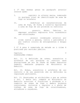 § 3º Nas mesmas
incorre quem:

penas

do

parágrafo

anterior

I.

suprimir ou alterar marca, numeração
ou qualquer sinal de identificação de arma de
fogo ou artefato;

II.

modificar as características da
arma de fogo, de forma a torná-la equivalente
a arma de fogo de uso proibido ou restrito;

III.

possuir,
deter,
fabricar
ou
empregar artefato explosivo e/ou incendiário
sem autorização;

IV.

possuir condenação anterior por
crime contra a pessoa, contra o patrimônio e
por tráfico ilícito de entorpecentes e drogas
afins.

§ 4º A pena é aumentada da metade se o crime é
praticado por servidor público.
Capítulo
DISPOSIÇÕES FINAIS

V

Art. 11. A definição de armas, acessórios e
artefatos de uso proibido ou restrito será
disciplinada em ato do Chefe do Poder Executivo
federal,
mediante
proposta
do
Ministério
do
Exército.
Art. 12. Armas, acessórios e artefatos de uso
restrito e de uso permitido são os definidos na
legislação pertinente.
Art. 13. Excetuadas as atribuições a que se refere
o art. 2 desta Lei, compete ao Ministério do
Exército autorizar e fiscalizar a produção e o
comércio de armas de fogo e demais produtos
controlados, inclusive o registro e o porte de
tráfego de arma de fogo de colecionadores,
atiradores e caçadores.

 