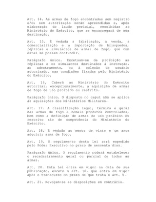 Art. 14. As armas de fogo encontradas sem registro
e/ou sem autorização serão apreendidas e, após
elaboração
do
laudo
pericial,
recolhidas
ao
Ministério do Exército, que se encarregará de sua
destinação.
Art. 15. É vedada a fabricação, a venda, a
comercialização e a importação de brinquedos,
réplicas e simulacros de armas de fogo, que com
estas se possam confundir.
Parágrafo único. Excetuam-se da proibição as
réplicas e os simulacros destinados à instrução,
ao
adestramento,
ou
à
coleção
de
usuário
autorizado, nas condições fixadas pelo Ministério
do Exército.
Art.
16.
Caberá
ao
Ministério
do
Exército
autorizar, excepcionalmente, a aquisição de armas
de fogo de uso proibido ou restrito.
Parágrafo único. O disposto no caput não se aplica
às aquisições dos Ministérios Militares.
Art. 17. A classificação legal, técnica e geral
das armas de fogo e demais produtos controlados,
bem como a definição de armas de uso proibido ou
restrito são de competência do Ministério do
Exército.
Art. 18. É vedado ao menor de vinte e um anos
adquirir arma de fogo.
Art. 19. O regulamento desta Lei será expedido
pelo Poder Executivo no prazo de sessenta dias.
Parágrafo único. O regulamento poderá estabelecer
o recadastramento geral ou parcial de todas as
armas.
Art. 20. Esta Lei entra em vigor na data de sua
publicação, exceto o art. 10, que entra em vigor
após o transcurso do prazo de que trata o art. 5.
Art. 21. Revogam-se as disposições em contrário.

 