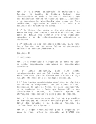 Art. 2º O SINARM, instituído no Ministério da
Justiça, no âmbito da Polícia Federal, com
circunscrição em todo o Território Nacional, tem
por finalidade manter um cadastro geral, integrado
e permanentemente atualizado, das armas de fogo
produzidas, importadas e vendidas no País e o
controle dos registros de armas.
§ 1º As disposições deste artigo não alcançam as
armas de fogo das Forças Armadas e Auxiliares, bem
como as demais que constem dos seus registros
próprios e as de colecionadores, atiradores e
caçadores.
§ 2º Entende-se por registros próprios, para fins
deste Decreto, os registros feitos em documentos
oficiais de caráter permanente.
Capítulo II
DO REGISTRO
Art. 3º É obrigatório o registro de arma de fogo
no órgão competente, excetuadas as consideradas
obsoletas.
§
1º
Armas
obsoletas,
para
fins
desta
regulamentação, são as fabricadas há mais de cem
anos, sem condições de funcionamento eficaz e cuja
munição não mais seja de produção comercial.
§ 2º São também consideradas obsoletas as réplicas
históricas de comprovada ineficácia para o tiro,
decorrente da ação do tempo, de dano irreparável,
ou de qualquer outro fator que impossibilite seu
funcionamento
eficaz,
e
usadas
apenas
em
atividades folclóricas ou como peças de coleção.
Art. 4º O registro de arma de fogo será precedido
de autorização do SINARM e efetuado pelas Polícias
Civis dos Estados e do Distrito Federal, na
conformidade deste Decreto.
Art.5º O órgão especializado para o registro de
arma de fogo, antes da consulta ao SINARM com

 