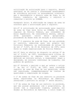 solicitação de autorização para o registro, deverá
averiguar se há contra o interessado assentamento
de ocorrência policial ou antecedentes criminais,
que o descredencie a possuir arma de fogo, e, se
houver, indeferir, de imediato, o registro e
comunicar o motivo ao SINARM.
Parágrafo único. A efetivação da compra da arma só
ocorrerá após a autorização para o registro.
Art.6º A solicitação de autorização para registro
de arma de fogo será feita ao SINARM, no órgão
regional da Polícia Federal, por intermédio de
meios magnéticos. Na inexistência destes, adotarse-ão
quaisquer
outros
meios
apropriados,
procedendo do mesmo modo em relação à autorização.
Art.7º O registro de arma de fogo, de uso proibido
ou restrito, adquirida para uso próprio por
Policiais Federais, na conformidade do artigo 16
da Lei nº 9.437, de 20 de fevereiro de 1997, será
feito no órgão especializado da Polícia Federal.
Art.8º Para os efeitos do disposto no artigo 4º da
Lei nº 9.437, de 1997, considerar-se-á titular do
estabelecimento ou empresa todo aquele assim
definido em contrato social, e responsável legal e
designado, em contrato individual de trabalho, com
poderes de gerência.
Art.9º Durante o período a que se refere o artigo
5º da Lei nº 9.437, de 1997, será concedido
registro de arma de fogo de uso permitido, ainda
não registrada, independentemente de limites de
quantidade e comprovação de origem.
§ 1º As armas do fogo de uso restrito ou proibido
serão registradas no Ministério do Exército,
ressalvado o previsto no artigo 7º deste Decreto.
§ 2º As armas de fogo de uso restrito ou proibido,
que não possam permanecer com o proprietário, de
acordo com a legislação vigente, poderão ser
doadas ao Ministério do Exército, a outro órgão ou

 
