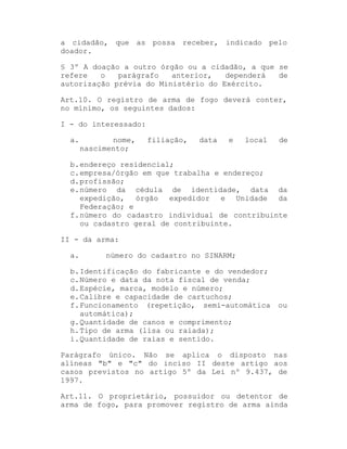 a cidadão, que as possa receber, indicado pelo
doador.
§ 3º A doação a outro órgão ou a cidadão, a que se
refere
o
parágrafo
anterior,
dependerá
de
autorização prévia do Ministério do Exército.
Art.10. O registro de arma de fogo deverá conter,
no mínimo, os seguintes dados:
I - do interessado:
a.

nome,
nascimento;

filiação,

data

e

local

de

b. endereço residencial;
c. empresa/órgão em que trabalha e endereço;
d. profissão;
e. número da cédula de identidade, data da
expedição, órgão expedidor e Unidade da
Federação; e
f. número do cadastro individual de contribuinte
ou cadastro geral de contribuinte.
II - da arma:
a.

número do cadastro no SINARM;

b. Identificação do fabricante e do vendedor;
c. Número e data da nota fiscal de venda;
d. Espécie, marca, modelo e número;
e. Calibre e capacidade de cartuchos;
f. Funcionamento (repetição, semi-automática
automática);
g. Quantidade de canos e comprimento;
h. Tipo de arma (lisa ou raiada);
i. Quantidade de raias e sentido.

ou

Parágrafo único. Não se aplica o disposto nas
alíneas "b" e "c" do inciso II deste artigo aos
casos previstos no artigo 5º da Lei nº 9.437, de
1997.
Art.11. O proprietário, possuidor ou detentor de
arma de fogo, para promover registro de arma ainda

 