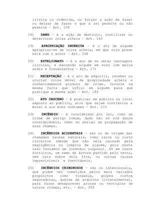 ilícita ou indevida, ou forçar a ação de fazer
ou deixar de fazer o que a lei permite ou não
permite ± Art. 158
18)
DANO ± é a ação de destruir, inutilizar ou
deteriorar coisa alheia ± Art. 163
19)
APROPRIAÇÃO INDÉBITA ± é o ato de alguém
apropriar-se de coisa alheia, em que cuja posse
está com o autor ± Art. 168
20)
ESTELIONATO ± é o ato de se obter vantagens
ilícitas, e mantendo alguém em erro com meios
ardis e fraudulentos ± Art. 171
21)
RECEPTAÇÃO ± é o ato de adquirir, receber ou
ocultar coisa móvel de propriedade alheia e
conhecidamente produto de crime. Incorre na
mesma falta que influi em alguém para que
pratique a mesma ação ± Art. 180
22)
ATO OBSCENO ± é praticar em público ou local
exposto ao público, atos que sejam contrários a
moral e aos bons costumes ± Art. 233
23)
INCÊNDIO ± é considerado por lei, como um
crime de perigo comum, dado não só nos danos
consideráveis, como no perigo da propagação de
suas chamas.
24)
INCÊNDIOS ACIDENTAIS ± são os de origem das
chamadas causas naturais, como raios ou curto
circuitos (desde que não seja causado pela
negligência ou inépcia de alguém, pois neste
caso teríamos um incêndio culposo). Só em casos
fortuitos, um ramo de árvore partido pelo vento,
vem cais sobre dois fios, ou outras causas
imprevisíveis e inevitáveis.
25)
INCÊNDIOS CRIMINOSOS ± são os intencionais,
que podem ser cometidos pelos mais variados
propósitos
como
vingança,
golpes
contra
seguradoras, queima de arquivos (literalmente),
para fazer desaparecer provas ou vestígios de
outros crimes, etc. ± Art. 250

 