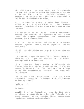 não registrada, ou que teve sua propriedade
transferida, na conformidade do disposto no artigo
5º da Lei 9.437, de 1997, deverá comparecer à
Delegacia de Polícia mais próxima e preencher o
requerimento constante do Anexo.
§ 1º Em caso de dúvida, a autoridade policial
poderá exigir a apresentação da arma, devendo
expedir a competente autoridade autorização de seu
trânsito.
§ 2º Os militares das Forças Armadas e Auxiliares
deverão providenciar os registros de suas armas
junto aos órgãos competentes dos respectivos
Ministérios e corporações.
§ 3º Os colecionadores, atiradores e caçadores
deverão registrar suas armas na Região Militar de
vinculação.
Art.12. São obrigações do proprietário de arma de
fogo:
I - guardar a arma de fogo com a devida cautela,
evitando que fique ao alcance de terceiros,
principalmente de menores;
II - comunicar imediatamente à Delegacia de
Polícia mais próxima, para fins de implantação no
SINARM, o extravio, furto ou roubo de arma de fogo
ou do seu documento de registro, bem como sua
recuperação;
III - solicitar autorização junto ao órgão
competente quando da transferência de propriedade
de arma de fogo.
CAPÍTULO III
Do Porte
Art.13. O porte federal de arma de fogo será
autorizado e expedido pela Polícia Federal, e o
porte estadual pelas Polícias Civis, tendo como
requisitos mínimos indispensáveis:

 