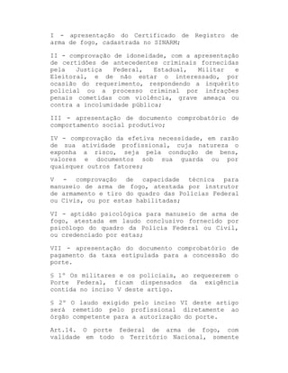 I - apresentação do Certificado de Registro de
arma de fogo, cadastrada no SINARM;
II - comprovação de idoneidade, com a apresentação
de certidões de antecedentes criminais fornecidas
pela
Justiça
Federal,
Estadual,
Militar
e
Eleitoral, e de não estar o interessado, por
ocasião do requerimento, respondendo a inquérito
policial ou a processo criminal por infrações
penais cometidas com violência, grave ameaça ou
contra a incolumidade pública;
III - apresentação de documento comprobatório de
comportamento social produtivo;
IV - comprovação da efetiva necessidade, em razão
de sua atividade profissional, cuja natureza o
exponha a risco, seja pela condução de bens,
valores e documentos sob sua guarda ou por
quaisquer outros fatores;
V - comprovação de capacidade técnica para
manuseio de arma de fogo, atestada por instrutor
de armamento e tiro do quadro das Polícias Federal
ou Civis, ou por estas habilitadas;
VI - aptidão psicológica para manuseio de arma de
fogo, atestada em laudo conclusivo fornecido por
psicólogo do quadro da Polícia Federal ou Civil,
ou credenciado por estas;
VII - apresentação do documento comprobatório de
pagamento da taxa estipulada para a concessão do
porte.
§ 1º Os militares e os policiais, ao requererem o
Porte Federal, ficam dispensados da exigência
contida no inciso V deste artigo.
§ 2º O laudo exigido pelo inciso VI deste artigo
será remetido pelo profissional diretamente ao
órgão competente para a autorização do porte.
Art.14. O porte federal de arma de fogo, com
validade em todo o Território Nacional, somente

 